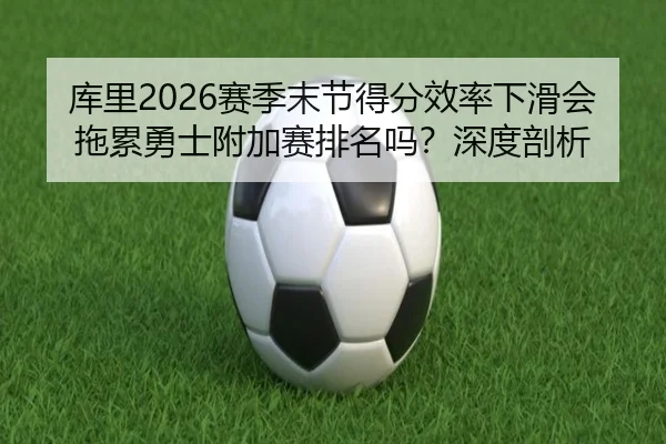 库里2026赛季末节得分效率下滑会拖累勇士附加赛排名吗？深度剖析